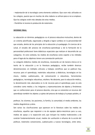 30
- Implantación de la tecnología como elemento cotidiano. Que sean más utilizados en
los colegios, puesto que en muchos de ellos todavía se utilizan poco o no se emplean.
Que los colegios estén más dotados de estos medios.
- Posibilitar al alumno la producción de materiales.
INFORME FINAL:
La educación en términos pedagógicos es el proceso educativo-instructivo, dentro de
un sistema planificado, organizado y dirigido a lograr cambios en la personalidad del
que estudia, dentro de los principios de la educación y la pedagogía. En ciencias de la
salud, el estudio del proceso de enseñanza-aprendizaje y de la formación de la
personalidad profesional tiene didácticas especiales que matizan el desarrollo de sus
categorías. En este contexto, los medios de enseñanza como soporte a los métodos
para el logro de los objetivos tienen una connotación particular.
La categoría didáctica medios de enseñanza, reconocida así de manera clásica en la
teoría de la educación y en la literatura pedagógica, recibe también diversas
denominaciones en múltiples artículos y trabajos científicos que se publican hoy,
recursos para el aprendizaje, materiales educativos y didácticos, tecnologías en las
clases, medios audiovisuales, de comunicación o educativos, herramientas
pedagógicas, tecnologías educativas, etcétera. No obstante, para la educación médica,
la denominación más abarcadora es la de recursos para el aprendizaje; pues no solo
considera como medios a las imágenes y representaciones de objetos y fenómenos
que se confeccionen para el proceso docente, sino que se convierten en recursos del
aprendizaje también los objetos y sujetos del proceso de trabajo y la propia palabra, el
profesor, los alumnos, los pacientes, la familia, la comunidad, el medio ambiente, los
medios diagnósticos y otros.
Son varias las clasificaciones que aparecen en la literatura sobre los medios de
enseñanza, aquellos que requieren o no de equipos óptico-mecánicos para su uso,
medios de apoyo a la exposición oral, que incluyen los medios tradicionales y de
carácter fundamentalmente visual, medios de sustitución o refuerzo de la acción del
profesor, materiales convenciones, audiovisuales y nuevas tecnologías, entre otros.
 