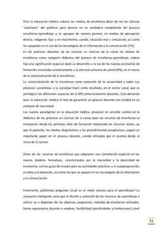 31
Para la educación médica cubana los medios de enseñanza dejan de ser los clásicos
"auxiliares" del profesor para devenir en un verdadero componente del proceso
enseñanza-aprendizaje y se agrupan de manera general, en medios de percepción
directa, imágenes fijas y en movimiento, sonido, situación real y simulación, así como
los apoyados en el uso de las tecnologías de la información y la comunicación (TIC).
En los procesos docentes de las carreras en ciencias de la salud, los medios de
enseñanza como categoría didáctica del proceso de enseñanza-aprendizaje, cobran
hoy una significación especial dado su desarrollo a la luz de los nuevos escenarios de
formación vinculados estrechamente a la atención primaria de salud (APS), en el marco
de la universalización de la enseñanza.
La universalización de la enseñanza como extensión de la universidad y todos sus
procesos sustantivos a la sociedad traen como resultado, en el sector salud, que se
privilegien los diferentes espacios de la APS como escenarios docentes. Esto demanda
para la educación médica el reto de garantizar un proceso docente con calidad en un
contexto de masividad.
Los nuevos paradigmas en la educación médica, provocan un sensible cambio en la
didáctica de los procesos en ciencias de la salud, pues los recursos de enseñanza se
enriquecen desde los primeros años de formación reforzando los recursos reales, ya
que el paciente, los medios diagnósticos y los procedimientos terapéuticos, juegan un
importante papel en el proceso docente, siendo utilizados por el alumno desde el
inicio de la carrera.
Otros de los recursos de enseñanza que adquieren una connotación especial en los
nuevos modelos formativos, caracterizados por la masividad y la diversidad de
escenarios, son las guías de estudio para las actividades prácticas y la autopreparación,
el video y la televisión, así como los que se apoyan en las tecnologías de la información
y la comunicación.
Finalmente, podríamos preguntar ¿Cuál es el mejor recurso para el aprendizaje? La
respuesta inteligente sería que el diseño y selección de los recursos de aprendizaje a
utilizar va a depender de los objetivos propuestos, métodos de enseñanza utilizados,
forma organizativa docente a emplear, factibilidad (posibilidades y limitaciones), nivel
 