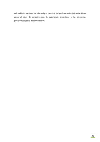 32
del auditorio, cantidad de educandos y maestría del profesor, entendida esta última
como el nivel de conocimientos, la experiencia profesional y los elementos
psicopedagógicos y de comunicación.
 