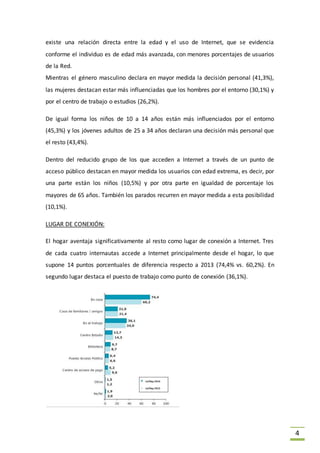 4
existe una relación directa entre la edad y el uso de Internet, que se evidencia
conforme el individuo es de edad más avanzada, con menores porcentajes de usuarios
de la Red.
Mientras el género masculino declara en mayor medida la decisión personal (41,3%),
las mujeres destacan estar más influenciadas que los hombres por el entorno (30,1%) y
por el centro de trabajo o estudios (26,2%).
De igual forma los niños de 10 a 14 años están más influenciados por el entorno
(45,3%) y los jóvenes adultos de 25 a 34 años declaran una decisión más personal que
el resto (43,4%).
Dentro del reducido grupo de los que acceden a Internet a través de un punto de
acceso público destacan en mayor medida los usuarios con edad extrema, es decir, por
una parte están los niños (10,5%) y por otra parte en igualdad de porcentaje los
mayores de 65 años. También los parados recurren en mayor medida a esta posibilidad
(10,1%).
LUGAR DE CONEXIÓN:
El hogar aventaja significativamente al resto como lugar de conexión a Internet. Tres
de cada cuatro internautas accede a Internet principalmente desde el hogar, lo que
supone 14 puntos porcentuales de diferencia respecto a 2013 (74,4% vs. 60,2%). En
segundo lugar destaca el puesto de trabajo como punto de conexión (36,1%).
 