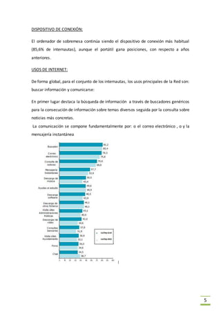5
DISPOSITIVO DE CONEXIÓN:
El ordenador de sobremesa continúa siendo el dispositivo de conexión más habitual
(85,6% de internautas), aunque el portátil gana posiciones, con respecto a años
anteriores.
USOS DE INTERNET:
De forma global, para el conjunto de los internautas, los usos principales de la Red son:
buscar información y comunicarse:
En primer lugar destaca la búsqueda de información a través de buscadores genéricos
para la consecución de información sobre temas diversos seguida por la consulta sobre
noticias más concretas.
La comunicación se compone fundamentalmente por: o el correo electrónico , o y la
mensajería instantánea
 