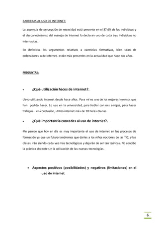 6
BARRERAS AL USO DE INTERNET:
La ausencia de percepción de necesidad está presente en el 37,6% de los individuos y
el desconocimiento del manejo de Internet lo declaran uno de cada tres individuos no
internautas.
En definitiva los argumentos relativos a carencias formativas, bien sean de
ordenadores o de Internet, están más presentes en la actualidad que hace dos años.
PREGUNTAS:
 ¿Qué utilización haces de internet?.
Llevo utilizando internet desde hace años. Para mí es uno de los mejores inventos que
han podido hacer. Lo uso en la universidad, para hablar con mis amigos, para hacer
trabajos… en conclusión, utilizo internet más de 10 horas diarias.
 ¿Qué importancia concedes al uso de internet?.
Me parece que hoy en día es muy importante el uso de internet en los procesos de
formación ya que un futuro tendremos que darles a los niños nociones de las TIC, y las
clases irán siendo cada vez más tecnológicas y dejarán de ser tan teóricas. No concibo
la práctica docente sin la utilización de las nuevas tecnologías.
 Aspectos positivos (posibilidades) y negativos (limitaciones) en el
uso de internet.
 
