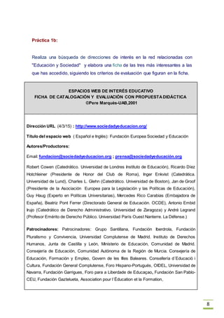 8
Práctica 1b:
Realiza una búsqueda de direcciones de interés en la red relacionadas con
"Educación y Sociedad" y elabora una ficha de las tres más interesantes a las
que has accedido, siguiendo los criterios de evaluación que figuran en la ficha.
ESPACIOS WEB DE INTERÉS EDUCATIVO
FICHA DE CATALOGACIÓN Y EVALUACIÓN CON PROPUESTADIDÁCTICA
©Pere Marquès-UAB,2001
Dirección URL (4/3/15) : http://www.sociedadyeducacion.org/
Título del espacio web ( Español e Inglés): Fundación Europea Sociedad y Educación
Autores/Productores:
Email: fundacion@sociedadyeducacion.org ; prensa@sociedadyeducación.org
Robert Cowen (Catedrático. Universidad de Londres Instituto de Educación), Ricardo Díez
Hotchleiner (Presidente de Honor del Club de Roma), Inger Enkvist (Catedrática.
Universidad de Lund), Charles L. Glehn (Catedrático. Universidad de Boston), Jan de Groof
(Presidente de la Asociación Europea para la Legislación y las Políticas de Educación),
Guy Haug (Experto en Políticas Universitarias), Mercedes Rico Carabias (Embajadora de
España), Beatriz Pont Ferrer (Directorado General de Educación. OCDE), Antonio Embid
Irujo (Catedrático de Derecho Administrativo. Universidad de Zaragoza) y André Legrand
(Profesor Emérito de Derecho Público. Universidad París Ouest Nanterre. La Défense.)
Patrocinadores: Patrocinadores: Grupo Santillana, Fundación Iberdrola, Fundación
Pluralismo y Convivencia, Universidad Complutense de Madrid. Instituto de Derechos
Humanos, Junta de Castilla y León, Ministerio de Educación, Comunidad de Madrid.
Consejería de Educación, Comunidad Autónoma de la Región de Murcia. Consejería de
Educación, Formación y Empleo, Govern de les Illes Baleares. Consellería d´Educació i
Cultura, Fundación General Complutense, Foro Hispano-Portugués, OIDEL, Universidad de
Navarra, Fundación Garrigues, Foro para a Liberdade de Educaçao, Fundación San Pablo-
CEU, Fundación Gaztelueta, Association pour l´Éducation et la Formation,
 