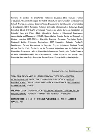 9
Fomento de Centros de Enseñanza, Institución Educativa SEK, Institució Familiar
d´Educació, Universidad Europea de Madrid, Intercultural Communication and Leadership
School, Trames Association, Gobierno Vasco. Departamento de Educación, Universidades
e Investigación, IDOM, Fundación Retamar, Universitat Internacional de Catalunya, Grupo
Educativo COAS, CONCAPA, Universidad Francisco de Vitoria, European Association for
Education Law and Policy (ELA), International Studies in Educational Governance,
Accountability and Management (EGAM). Universidad de Bolonia, Centre for Research on
Lifelong Learning (JRC-CRELL). Comisión Europea, European Foundation Centre,
Pedagoski Institut. Eslovenia, Europartners 2007 Foundation. Bulgaria, Fundación
Bertelsmann, Escuela Internacional de Negocios. Bogotá, Universidad Nacional Daniel
Alcides Carrión. Perú, Fundación de la Comunitat Valenciana para la Calidad de la
Educación, Gobierno de La Rioja, Fundación Universidades Castilla León, Fundación Arana
Aizpurúa, Fundación Ábaco, Banco de Santander, UNED, Fundación San Marcos. Perú,
Fundación Marcelino Botín, Fundación Ramón Areces, Estudio Jurídico Sancho-Vallet.
(subrayar una o más de cada apartado)
TIPOLOGÍA: TIENDA VIRTUAL - TELEFORMACIÓN TUTORIZADA - MATERIAL
DIDÁCTICO ON LINE - WEB TEMÁTICO - PRENSA ELECTRÓNICA - WEB DE
PRESENTACIÓN - CENTRO DE RECURSOS - ÍNDICE / BUSCADOR - ENTORNO DE
COMUNICACIÓN - PORTAL
PROPÓSITO:VENTA / DISTRIBUCIÓN - INFORMAR - INSTRUIR - COMUNICACIÓN
INTERPERSONAL - REALIZAR TRÁMITES - ENTRETENER / INTERESAR
LIBRE ACCESO: SI / NO -///- INCLUYE PUBLICIDAD: SI / NO -///- ACCESO
WAP: SI / NO
 