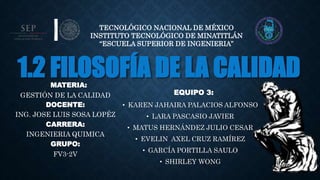 1.2 FILOSOFÍA DE LA CALIDAD
EQUIPO 3:
• KAREN JAHAIRA PALACIOS ALFONSO
• LARA PASCASIO JAVIER
• MATUS HERNÁNDEZ JULIO CESAR
• EVELIN AXEL CRUZ RAMÍREZ
• GARCÍA PORTILLA SAULO
• SHIRLEY WONG
TECNOLÓGICO NACIONAL DE MÉXICO
INSTITUTO TECNOLÓGICO DE MINATITLÁN
“ESCUELA SUPERIOR DE INGENIERIA”
MATERIA:
GESTIÓN DE LA CALIDAD
DOCENTE:
ING. JOSE LUIS SOSA LOPÉZ
CARRERA:
INGENIERIA QUIMICA
GRUPO:
FV3-2V
 