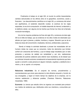 Finalmente el trabajo en el siglo XXI, el mundo ha sufrido trascendentes
cambios estructurales en los últimos años en lo geopolítico, económico, social y
financiero. Los descubrimientos científicos en el siglo XX y a comienzos del actual
son significativos, el sostenido desarrollo nuclear, la aventura de los viajes
espaciales, la era de la computación, el notable desarrollo de internet, la televisión y
la telefonía celular, son algunos de los hechos que forman los hitos de la llamada
revolución tecnológica.
Uno de los mayores problemas de fines del siglo XX y comienzos de éste siglo
XXI es la falta de trabajo, que se evidencia en los altos niveles de desempleo que
afectan por igual a jóvenes y adultos, hombres y mujeres. Situación que se da en
todas las áreas del conocimiento: empleados, técnicos, profesionales y ejecutivos.
Siendo el trabajo la actividad destinada a proveer las necesidades del ser
humano (todas las cosas que se consumen, todos los elementos que brindan
confort son creaciones del hombre), y que el trabajo exige resultados (por un lado
productos y servicios de calidad con rentabilidad y, por otro, realizaciones
personales de quienes colaboran para obtener esos resultados), es de desear que
se continúen tomando acciones considerando la trascendental importancia que tiene
ayudar a convertir a cada persona en alguien motivado, orgulloso y satisfecho de sí
mismo y de su aporte a la empresa.…………………………………………………….
Relaciones Industriales: Es el conjunto de normas, procedimientos y
recomendaciones que sirven para alcanzar la más eficiente actuación y función de
sus encargados, y lograr al mismo tiempo los objetivos de la empresa, con la
máxima satisfacción y eficiencia posibles. (Teodosio Palomino, Relaciones
Industriales. 1989)
Economía: La ciencia que estudia cómo se organiza una sociedad para producir
sus medios de existencia que, distribuidos entre sus miembros y consumidos por
ellos.
 