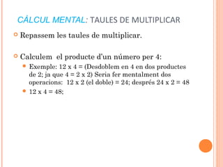 CÀLCUL MENTAL: TAULES DE MULTIPLICAR
 Repassem les taules de multiplicar.
 Calculem el producte d’un número per 4:
 Exemple: 12 x 4 = (Desdoblem en 4 en dos productes
de 2; ja que 4 = 2 x 2) Seria fer mentalment dos
operacions: 12 x 2 (el doble) = 24; després 24 x 2 = 48
 12 x 4 = 48;
 