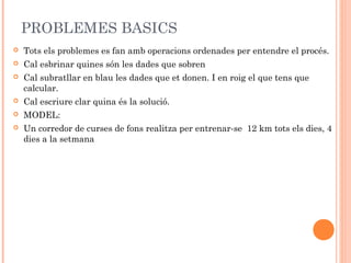 PROBLEMES BASICS
 Tots els problemes es fan amb operacions ordenades per entendre el procés.
 Cal esbrinar quines són les dades que sobren
 Cal subratllar en blau les dades que et donen. I en roig el que tens que
calcular.
 Cal escriure clar quina és la solució.
 MODEL:
 Un corredor de curses de fons realitza per entrenar-se 12 km tots els dies, 4
dies a la setmana
 