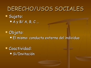 DERECHO/USOS SOCIALESDERECHO/USOS SOCIALES
 Sujeto:Sujeto:
 A y B/ A, B, C …A y B/ A, B, C …
 Objeto:Objeto:
 El mismo: conducta externa del individuoEl mismo: conducta externa del individuo
 Coactividad:Coactividad:
 Si/InvitaciónSi/Invitación
 