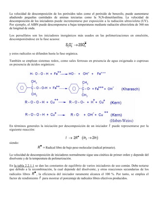 La velocidad de descomposición de los peróxidos tales como el peróxido de benzoilo, puede aumentarse
añadiendo pequeñas cantidades de aminas terciarias como la N,N-dimetilanilina. La velocidad de
descomposición de los iniciadores puede incrementarse por exposición a la radiación ultravioleta (UV).
Por ejemplo, el AIBN puede descomponerse a bajas temperaturas mediante radiación ultravioleta de 360 nm
de longitud de onda.
Los persulfatos son los iniciadores inorgánicos más usados en las polimerizaciones en emulsión,
descomponiéndose en la fase acuosa:
= •→2 8 42S O SO
y estos radicales se difunden hasta la fase orgánica.
También se emplean sistemas redox, como sales ferrosas en presencia de agua oxigenada o cuprosas
en presencia de ácidos orgánicos:
En términos generales la iniciación por descomposición de un iniciador I puede representarse por la
siguiente reacción:
2I R•
→ ( )2 2In In→
siendo:
R• = Radical libre de bajo peso molecular (radical primario).
La velocidad de descomposición de iniciadores normalmente sigue una cinética de primer orden y depende del
disolvente y de la temperatura de polimerización.
En la tabla 2.2.1.1 se dan las constantes de equilibrio de varios iniciadores de uso común. Debe notarse
que debido a la recombinación, la cual depende del disolvente, y otras reacciones secundarias de los
radicales libres R•, la eficiencia del iniciador raramente alcanza el 100 %. Por tanto, se emplea el
factor de rendimiento f para mostrar el porcentaje de radicales libres efectivos producidos.
 