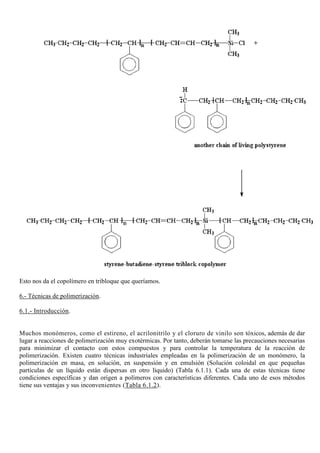 Esto nos da el copolímero en tribloque que queríamos.
6.- Técnicas de polimerización.
6.1.- Introducción.
Muchos monómeros, como el estireno, el acrilonitrilo y el cloruro de vinilo son tóxicos, además de dar
lugar a reacciones de polimerización muy exotérmicas. Por tanto, deberán tomarse las precauciones necesarias
para minimizar el contacto con estos compuestos y para controlar la temperatura de la reacción de
polimerización. Existen cuatro técnicas industriales empleadas en la polimerización de un monómero, la
polimerización en masa, en solución, en suspensión y en emulsión (Solución coloidal en que pequeñas
partículas de un líquido están dispersas en otro líquido) (Tabla 6.1.1). Cada una de estas técnicas tiene
condiciones específicas y dan origen a polímeros con características diferentes. Cada uno de esos métodos
tiene sus ventajas y sus inconvenientes (Tabla 6.1.2).
 