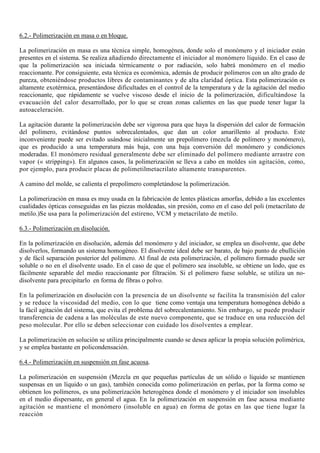 6.2.- Polimerización en masa o en bloque.
La polimerización en masa es una técnica simple, homogénea, donde solo el monómero y el iniciador están
presentes en el sistema. Se realiza añadiendo directamente el iniciador al monómero líquido. En el caso de
que la polimerización sea iniciada térmicamente o por radiación, solo habrá monómero en el medio
reaccionante. Por consiguiente, esta técnica es económica, además de producir polímeros con un alto grado de
pureza, obteniéndose productos libres de contaminantes y de alta claridad óptica. Esta polimerización es
altamente exotérmica, presentándose dificultades en el control de la temperatura y de la agitación del medio
reaccionante, que rápidamente se vuelve viscoso desde el inicio de la polimerización, dificultándose la
evacuación del calor desarrollado, por lo que se crean zonas calientes en las que puede tener lugar la
autoaceleración.
La agitación durante la polimerización debe ser vigorosa para que haya la dispersión del calor de formación
del polímero, evitándose puntos sobrecalentados, que dan un color amarillento al producto. Este
inconveniente puede ser evitado usándose inicialmente un prepolímero (mezcla de polímero y monómero),
que es producido a una temperatura más baja, con una baja conversión del monómero y condiciones
moderadas. El monómero residual generalmente debe ser eliminado del polímero mediante arrastre con
vapor (« stripping»). En algunos casos, la polimerización se lleva a cabo en moldes sin agitación, como,
por ejemplo, para producir placas de polimetilmetacrilato altamente transparentes.
A camino del molde, se calienta el prepolímero completándose la polimerización.
La polimerización en masa es muy usada en la fabricación de lentes plásticas amorfas, debido a las excelentes
cualidades ópticas conseguidas en las piezas moldeadas, sin presión, como en el caso del poli (metacrilato de
metilo.)Se usa para la polimerización del estireno, VCM y metacrilato de metilo.
6.3.- Polimerización en disolución.
En la polimerización en disolución, además del monómero y del iniciador, se emplea un disolvente, que debe
disolverlos, formando un sistema homogéneo. El disolvente ideal debe ser barato, de bajo punto de ebullición
y de fácil separación posterior del polímero. Al final de esta polimerización, el polímero formado puede ser
soluble o no en el disolvente usado. En el caso de que el polímero sea insoluble, se obtiene un lodo, que es
fácilmente separable del medio reaccionante por filtración. Si el polímero fuese soluble, se utiliza un no-
disolvente para precipitarlo en forma de fibras o polvo.
En la polimerización en disolución con la presencia de un disolvente se facilita la transmisión del calor
y se reduce la viscosidad del medio, con lo que tiene como ventaja una temperatura homogénea debido a
la fácil agitación del sistema, que evita el problema del sobrecalentamiento. Sin embargo, se puede producir
transferencia de cadena a las moléculas de este nuevo componente, que se traduce en una reducción del
peso molecular. Por ello se deben seleccionar con cuidado los disolventes a emplear.
La polimerización en solución se utiliza principalmente cuando se desea aplicar la propia solución polimérica,
y se emplea bastante en policondensación.
6.4.- Polimerización en suspensión en fase acuosa.
La polimerización en suspensión (Mezcla en que pequeñas partículas de un sólido o líquido se mantienen
suspensas en un líquido o un gas), también conocida como polimerización en perlas, por la forma como se
obtienen los polímeros, es una polimerización heterogénea donde el monómero y el iniciador son insolubles
en el medio dispersante, en general el agua. En la polimerización en suspensión en fase acuosa mediante
agitación se mantiene el monómero (insoluble en agua) en forma de gotas en las que tiene lugar la
reacción
 