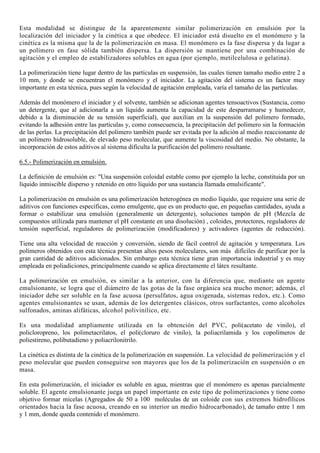 Esta modalidad se distingue de la aparentemente similar polimerización en emulsión por la
localización del iniciador y la cinética a que obedece. El iniciador está disuelto en el monómero y la
cinética es la misma que la de la polimerización en masa. El monómero es la fase dispersa y da lugar a
un polímero en fase sólida también dispersa. La dispersión se mantiene por una combinación de
agitación y el empleo de estabilizadores solubles en agua (por ejemplo, metilcelulosa o gelatina).
La polimerización tiene lugar dentro de las partículas en suspensión, las cuales tienen tamaño medio entre 2 a
10 mm, y donde se encuentran el monómero y el iniciador. La agitación del sistema es un factor muy
importante en esta técnica, pues según la velocidad de agitación empleada, varía el tamaño de las partículas.
Además del monómero el iniciador y el solvente, también se adicionan agentes tensoactivos (Sustancia, como
un detergente, que al adicionarla a un líquido aumenta la capacidad de este desparramarse y humedecer,
debido a la disminución de su tensión superficial), que auxilian en la suspensión del polímero formado,
evitando la adhesión entre las partículas y, como consecuencia, la precipitación del polímero sin la formación
de las perlas. La precipitación del polímero también puede ser evitada por la adición al medio reaccionante de
un polímero hidrosoluble, de elevado peso molecular, que aumente la viscosidad del medio. No obstante, la
incorporación de estos aditivos al sistema dificulta la purificación del polímero resultante.
6.5.- Polimerización en emulsión.
La definición de emulsión es: "Una suspensión coloidal estable como por ejemplo la leche, constituida por un
líquido inmiscible disperso y retenido en otro líquido por una sustancia llamada emulsificante".
La polimerización en emulsión es una polimerización heterogénea en medio líquido, que requiere una serie de
aditivos con funciones específicas, como emulgente, que es un producto que, en pequeñas cantidades, ayuda a
formar o estabilizar una emulsión (generalmente un detergente), soluciones tampón de pH (Mezcla de
compuestos utilizada para mantener el pH constante en una disolución) , coloides, protectores, reguladores de
tensión superficial, reguladores de polimerización (modificadores) y activadores (agentes de reducción).
Tiene una alta velocidad de reacción y conversión, siendo de fácil control de agitación y temperatura. Los
polímeros obtenidos con esta técnica presentan altos pesos moleculares, son más difíciles de purificar por la
gran cantidad de aditivos adicionados. Sin embargo esta técnica tiene gran importancia industrial y es muy
empleada en poliadiciones, principalmente cuando se aplica directamente el látex resultante.
La polimerización en emulsión, es similar a la anterior, con la diferencia que, mediante un agente
emulsionante, se logra que el diámetro de las gotas de la fase orgánica sea mucho menor; además, el
iniciador debe ser soluble en la fase acuosa (persulfatos, agua oxigenada, sistemas redox, etc.). Como
agentes emulsionantes se usan, además de los detergentes clásicos, otros surfactantes, como alcoholes
sulfonados, aminas alifáticas, alcohol polivinílico, etc.
Es una modalidad ampliamente utilizada en la obtención del PVC, poli(acetato de vinilo), el
policloropreno, los polimetacrilatos, el poli(cloruro de vinilo), la poliacrilamida y los copolímeros de
poliestireno, polibutadieno y poliacrilonitrilo.
La cinética es distinta de la cinética de la polimerización en suspensión. La velocidad de polimerización y el
peso molecular que pueden conseguirse son mayores que los de la polimerización en suspensión o en
masa.
En esta polimerización, el iniciador es soluble en agua, mientras que el monómero es apenas parcialmente
soluble. El agente emulsionante juega un papel importante en este tipo de polimerizaciones y tiene como
objetivo formar micelas (Agregados de 50 a 100 moléculas de un coloide con sus extremos hidrofílicos
orientados hacia la fase acuosa, creando en su interior un medio hidrocarbonado), de tamaño entre 1 nm
y 1 mm, donde queda contenido el monómero.
 