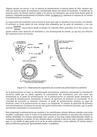 Algunas micelas son activas, o sea, la reacción de polimerización se procesa dentro de ellas, mientras que
otras son inactivas (gotas de monómeros), constituyendo apenas una fuente de monómero. A medida que la
reacción ocurre, las micelas inactivas suplen a las activas con monómero, que crecen hasta formar gotas de
polímero, originando posteriormente el polímero sólido. La figura 6.5.1 representa el esquema de un sistema
de polimerización en emulsión.
La mayor parte del monómero está en forma de gotas pero algo se introduce en las micelas y las hincha.
El polímero se forma dentro de estas micelas (más abundantes que las gotas de monómero y con una
relación
Superficie
Volumen
mayor) hacia donde se dirigen los radicales libres generados en la fase acuosa. Las
gotitas actúan como depósitos de monómero y van disminuyendo de tamaño, ya que hay una difusión
del monómero hacia las micelas.
Figura 6.5.1.- Representación esquemática de un sistema de polimerización en emulsión
En la polimerización en masa, la velocidad puede incrementarse solamente aumentando la velocidad de
iniciación (dado que no puede regularse la concentración del monómero), pero esto causa una
disminución en el grado de polimerización. En la polimerización en emulsión puede aumentarse la
velocidad de polimerización aumentando el número de partículas de polímero en crecimiento. Si la
velocidad de iniciación se mantiene constante, el grado de polimerización aumenta en lugar de
disminuir como en la polimerización en masa o en suspensión. El número de partículas de polímero
está determinado por el número de micelas del agente emulsionante inicialmente presente, que se puede
incrementar aumentando su concentración.
Para comprender la polimerización por emulsión y los emulsificantes, primero debemos entender cómo actúa
un jabón o surfactante, como se le dice en las polimerizaciones por emulsión, el cual posee dos extremos de
distinta solubilidad. Un extremo, denominado cola, consiste en una larga cadena hidrocarbonada soluble en
compuestos orgánicos, no polares. El otro, llamado cabeza, a menudo es una sal de sodio o potasio, soluble en
agua. La sal soluble en agua puede ser la sal de un ácido carboxílico o ácido sulfónico. El término técnico
para la exhibición química de "personalidades duales" es anfipático.
 