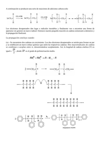 A continuación se producen una serie de reacciones de adiciones cabeza-cola:
Los electrones desapareados dan lugar a radicales inestables y finalmente van a encontrar una forma de
aparearse sin generar un nuevo radical. Entonces nuestra pequeña reacción en cadena comenzará a detenerse y
la propagación finalizará.
La propagación concluye cuando:
(a).- Se encuentren dos cadenas en crecimiento. Los dos electrones desapareados se unirán para formar un par
y se establecerá un nuevo enlace químico que unirá las respectivas cadenas. Dos macrorradicales de cadena
se combinan o acoplan entre sí, denominándose acoplamiento. Así, la longitud de cadena cinética (V) es
igual a
2
DP
, donde DP es el grado de polimerización medio.
i j i jRM RM R M R+
• •+ → − −
 