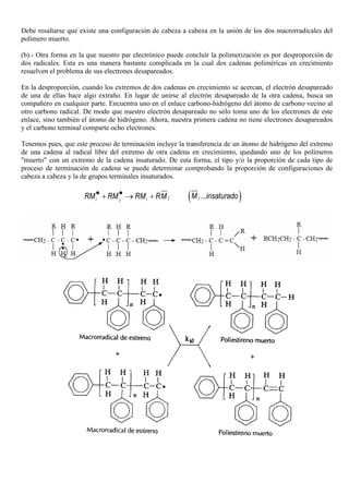 Debe resaltarse que existe una configuración de cabeza a cabeza en la unión de los dos macrorradicales del
polímero muerto.
(b).- Otra forma en la que nuestro par electrónico puede concluir la polimerización es por desproporción de
dos radicales. Esta es una manera bastante complicada en la cual dos cadenas poliméricas en crecimiento
resuelven el problema de sus electrones desapareados.
En la desproporción, cuando los extremos de dos cadenas en crecimiento se acercan, el electrón desapareado
de una de ellas hace algo extraño. En lugar de unirse al electrón desapareado de la otra cadena, busca un
compañero en cualquier parte. Encuentra uno en el enlace carbono-hidrógeno del átomo de carbono vecino al
otro carbono radical. De modo que nuestro electrón desapareado no sólo toma uno de los electrones de este
enlace, sino también el átomo de hidrógeno. Ahora, nuestra primera cadena no tiene electrones desapareados
y el carbono terminal comparte ocho electrones.
Tenemos pues, que este proceso de terminación incluye la transferencia de un átomo de hidrógeno del extremo
de una cadena al radical libre del extremo de otra cadena en crecimiento, quedando uno de los polímeros
"muerto" con un extremo de la cadena insaturado. De esta forma, el tipo y/o la proporción de cada tipo de
proceso de terminación de cadena se puede determinar comprobando la proporción de configuraciones de
cabeza a cabeza y la de grupos terminales insaturados.
ji j iRM RM RM RM• •+ → + ( )...jM insaturado
 