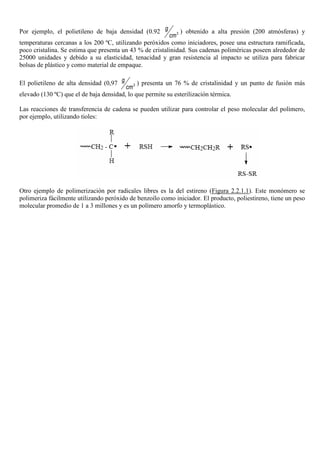 Por ejemplo, el polietileno de baja densidad (0.92 3
g
cm
) obtenido a alta presión (200 atmósferas) y
temperaturas cercanas a los 200 ºC, utilizando peróxidos como iniciadores, posee una estructura ramificada,
poco cristalina. Se estima que presenta un 43 % de cristalinidad. Sus cadenas poliméricas poseen alrededor de
25000 unidades y debido a su elasticidad, tenacidad y gran resistencia al impacto se utiliza para fabricar
bolsas de plástico y como material de empaque.
El polietileno de alta densidad (0,97 3
g
cm
) presenta un 76 % de cristalinidad y un punto de fusión más
elevado (130 ºC) que el de baja densidad, lo que permite su esterilización térmica.
Las reacciones de transferencia de cadena se pueden utilizar para controlar el peso molecular del polímero,
por ejemplo, utilizando tioles:
Otro ejemplo de polimerización por radicales libres es la del estireno (Figura 2.2.1.1). Este monómero se
polimeriza fácilmente utilizando peróxido de benzoílo como iniciador. El producto, poliestireno, tiene un peso
molecular promedio de 1 a 3 millones y es un polímero amorfo y termoplástico.
 