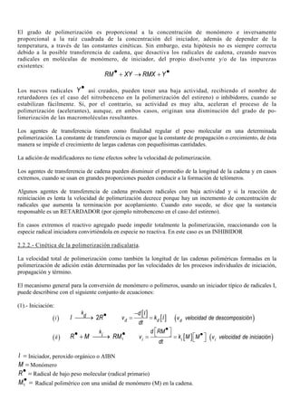 El grado de polimerización es proporcional a la concentración de monómero e inversamente
proporcional a la raíz cuadrada de la concentración del iniciador, además de depender de la
temperatura, a través de las constantes cinéticas. Sin embargo, esta hipótesis no es siempre correcta
debido a la posible transferencia de cadena, que desactiva los radicales de cadena, creando nuevos
radicales en moléculas de monómero, de iniciador, del propio disolvente y/o de las impurezas
existentes:
RM XY RMX Y• •+ → +
Los nuevos radicales Y• así creados, pueden tener una baja actividad, recibiendo el nombre de
retardadores (es el caso del nitrobenceno en la polimerización del estireno) o inhibidores, cuando se
estabilizan fácilmente. Si, por el contrario, su actividad es muy alta, aceleran el proceso de la
polimerización (acelerantes), aunque, en ambos casos, originan una disminución del grado de po-
limerización de las macromoléculas resultantes.
Los agentes de transferencia tienen como finalidad regular el peso molecular en una determinada
polimerización. La constante de transferencia es mayor que la constante de propagación o crecimiento, de ésta
manera se impide el crecimiento de largas cadenas con pequeñísimas cantidades.
La adición de modificadores no tiene efectos sobre la velocidad de polimerización.
Los agentes de transferencia de cadena pueden disminuir el promedio de la longitud de la cadena y en casos
extremos, cuando se usan en grandes proporciones pueden conducir a la formación de telómeros.
Algunos agentes de transferencia de cadena producen radicales con baja actividad y si la reacción de
reiniciación es lenta la velocidad de polimerización decrece porque hay un incremento de concentración de
radicales que aumenta la terminación por acoplamiento. Cuando esto sucede, se dice que la sustancia
responsable es un RETARDADOR (por ejemplo nitrobenceno en el caso del estireno).
En casos extremos el reactivo agregado puede impedir totalmente la polimerización, reaccionando con la
especie radical iniciadora convirtiéndola en especie no reactiva. En este caso es un INHIBIDOR
2.2.2.- Cinética de la polimerización radicalaria.
La velocidad total de polimerización como también la longitud de las cadenas poliméricas formadas en la
polimerización de adición están determinadas por las velocidades de los procesos individuales de iniciación,
propagación y término.
El mecanismo general para la conversión de monómero o polímeros, usando un iniciador típico de radicales I,
puede describirse con el siguiente conjunto de ecuaciones:
(1).- Iniciación:
( )i 2
k
dI R•→
[ ]
[ ]d d
d I
v k I
dt
−
= = ( )dv velocidad de descomposición
( )ii 1
k
iR M RM• •+ → [ ]i i
d RM
v k M M
dt
•   • = =   ( )iv velocidad de iniciación
I = Iniciador, peroxido orgánico o AIBN
M = Monómero
R• = Radical de bajo peso molecular (radical primario)
1M• = Radical polimérico con una unidad de monómero (M) en la cadena.
 