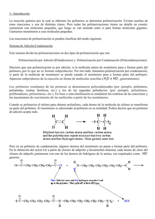 1.- Introducción.
La reacción química por la cual se obtienen los polímeros se denomina polimerización. Existen muchas de
estas reacciones y son de distintas clases. Pero todas las polimerizaciones tienen un detalle en común:
comienzan con moléculas pequeñas, que luego se van uniendo entre sí para formar moléculas gigantes.
Llamamos monómeros a esas moléculas pequeñas.
Las reacciones de polimerización se pueden clasificar del modo siguiente:
Sistema de Adición-Condensación.
Este sistema divide las polimerizaciones en dos tipos de polimerización que son:
Polimerización por Adición (Poliadiciones) y Polimerización por Condensación (Policondensaciones)
Decimos que una polimerización es por adición, si la molécula entera de monómero pasa a formar parte del
polímero, por lo que no se forman subproductos. Por otro lado, llamamos polimerización por condensación,
si parte de la molécula de monómero se pierde cuando el monómero pasa a formar parte del polímero.
Aparecen subproductos de la reacción en forma de moléculas sencillas ( 2H O o HCl , generalmente).
Los polímeros resultantes de las primeras se denominaron policondensados (por ejemplo, poliésteres,
poliamidas, resinas fenólicas, etc.) y los de las segundas poliaductos (por ejemplo, polietilenos,
polibutadieno, poliuretanos, etc.). En base a esta clasificación se estudiaron las cinéticas de las reacciones y
los mecanismos de crecimiento de las moléculas a partir de los monómeros.
Cuando se polimeriza el etileno para obtener polietileno, cada átomo de la molécula de etileno se transforma
en parte del polímero. El monómero es adicionado al polímero en su totalidad. Podría decirse que un polímero
de adición acepta todo.
Pero en un polímero de condensación, algunos átomos del monómero no pasan a formar parte del polímero.
En la obtención del nylon 6,6 a partir de cloruro de adipoilo y hexametilen diamina, cada átomo de cloro del
cloruro de adipoilo juntamente con uno de los átomos de hidrógeno de la amina, son expulsados como HCl
gaseoso.
 