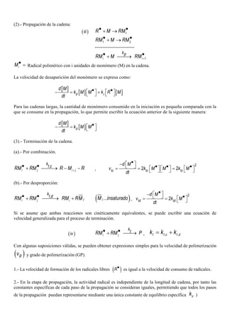 (2).- Propagación de la cadena:
( )iii 1R M RM• •+ →
1 2RM M RM• •+ →
-------------------------
1i i
kp
RM M RM +
• •+ →
iM• = Radical polimérico con i unidades de monómero (M) en la cadena.
La velocidad de desaparición del monómero se expresa como:
[ ]
[ ] [ ]p i
d M
k M M k R M
dt
• •   − = +   
Para las cadenas largas, la cantidad de monómero consumido en la iniciación es pequeña comparada con la
que se consume en la propagación, lo que permite escribir la ecuación anterior de la siguiente manera:
[ ]
[ ]p
d M
k M M
dt
• − =  
(3).- Terminación de la cadena.
(a).- Por combinación.
,
i j i j
k
t c
RM RM R M R+
• •+ → − − ,
2
2 2tc tc tc
d M
v k M M k M
dt
• −   • • •    = = =    
(b).- Por desproporción:
,
ji j i
k
t d
RM RM RM RM• •+ → + ( )...jM insaturado ,
2
2td td
d M
v k M
dt
• −   • = =  
Si se asume que ambas reacciones son cinéticamente equivalentes, se puede escribir una ecuación de
velocidad generalizada para el proceso de terminación.
( )iv i j
k
tRM RM P• •+ → , , ,t t c t dk k k= +
Con algunas suposiciones válidas, se pueden obtener expresiones simples para la velocidad de polimerización
( )pv y grado de polimerización (GP).
1.- La velocidad de formación de los radicales libres ( )R• es igual a la velocidad de consumo de radicales.
2.- En la etapa de propagación, la actividad radical es independiente de la longitud de cadena, por tanto las
constantes específicas de cada paso de la propagación se consideran iguales, permitiendo que todos los pasos
de la propagación puedan representarse mediante una única constante de equilibrio específica pk )
 