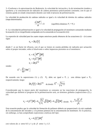 3.- Conforme a la aproximación de Bodestein, la velocidad de iniciación y la de terminación tienden a
igualarse y la concentración de radicales de cadena permanece prácticamente constante, con lo que el
sistema queda en estado estacionario durante casi todo el proceso de polimerización.
La velocidad de producción de cadenas radicales es igual a la velocidad de término de cadenas radicales
(etapa determinante).
0
nd RM
dt
•   = (equilibrio dinámico i tv v= )
4.- La velocidad de polimerización es igual a la velocidad de propagación (el monómero consumido mediante
la ecuación (ii) es insignificante comparada con la consumida en la ecuación (iii))
La expresión de velocidad para las cuatro etapas anteriores puede obtenerse de las ecuaciones (i) – (iv) como
sigue:
[ ]2d dv k f I=
donde f es un factor de eficacia, con el que se tienen en cuenta pérdidas de radicales por actuación
sobre el propio iniciador, sobre el disolvente o sobre impurezas presentes en el monómero.
[ ]i iv k R M• =  
[ ]p pv k C M∗
=
2
2t tv k C∗
=
siendo:
1
i
i
C RM
=
∞
∗ ∗ =  ∑
De acuerdo con la suposiciones (1) y (3) dv debe ser igual a iv y esta última igual a tv ,
respectivamente, luego:
[ ] 2
2 2d tk f I k C∗
= de donde: [ ]
kd f I
kt
C =
∗
Considerando que la mayor parte del monómero se consume en las reacciones de propagación, la
velocidad que definirá el progreso de la polimerización será, en términos globales (suposiciones (2) y
(4):
[ ] [ ][ ] [ ][ ]1
d
p p p
t
k f
v k C M k I M k I M
k
∗
= = = donde: 1
p d
t
k k f
k
k
=
Esta ecuación predice que la velocidad de formación de polímero debería ser proporcional a la raíz cuadrada
de la concentración del iniciador y a la primera potencia de la concentración de monómero. En la práctica,
sin embargo, se han comprobado expresiones cinéticas del tipo:
[ ] [ ]1pv k I M
α β
=
con valores de α entre 0,5 y 1 y de β entre 1 y 1,5.
 