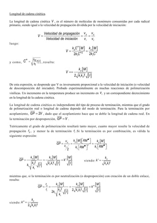 Longitud de cadena cinética.
La longitud de cadena cinética V , es el número de moléculas de monómero consumidas por cada radical
primario, siendo igual a la velocidad de propagación dividida por la velocidad de iniciación:
p p
i t
v vVelocidad de propagación
V
Velocidad de iniciación v v
= = =
luego:
[ ] [ ]
2
22
p p
tt
k C M k M
V
k Ck C
∗
∗∗= =
y como, [ ]
kd f I
kt
C =
∗
, resulta:
[ ]
[ ]2
p
t d
k M
V
k k f I
==
De esta expresión, se desprende que V es inversamente proporcional a la velocidad de iniciación (o velocidad
de descomposición del iniciador). Probado experimentalmente en muchas reacciones de polimerización
vinílicas. Un incremento en la temperatura produce un incremento en iv y un correspondiente decrecimiento
en la longitud de la cadena cinética.
La longitud de cadena cinética es independiente del tipo de proceso de terminación, mientras que el grado
de polimerización real o longitud de cadena depende del modo de terminación. Para la terminación por
acoplamiento, 2GP V= , dado que el acoplamiento hace que se doble la longitud de cadena real. En
la terminación por desproporción, GP V= .
Teóricamente el grado de polimerización resultará tanto mayor, cuanto mayor resulte la velocidad de
propagación pr , y menor la de terminación tr .Si la terminación es por combinación, es válida la
siguiente expresión:
[ ] [ ]
2
2
pp p
t tt
k M RMv k M
GP
v k RMk RM
•  = = = ••      
[ ]
[ ]
[ ]
[ ]
[ ]
[ ]
'p p
d d t
t
t
k M k M M
GP k
k f k k f I I
k I
k
= = = siendo: ' p
d t
k
k
k k f
=
mientras que, si la terminación es por neutralización (o desproporción) con creación de un doble enlace,
resulta:
[ ]
[ ]
[ ]
[ ]
[ ]
[ ]
''
2
2
p p p
t d d t
t
t
r k M k M M
GP k
r k f k k f I I
k I
k
= = = =
siendo: ''
2
p
d t
k
k
k k f
=
 
