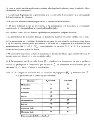 Por tanto, se pueden sacar las siguientes conclusiones sobre la polimerización en cadena de radicales libres
utilizando un iniciador químico:
1.- La velocidad de propagación es proporcional a la concentración de monómero y a la raíz cuadrada
de la concentración del iniciador.
2.-La velocidad de terminación es proporcional a la concentración del iniciador.
3.- El peso molecular medio es proporcional a la concentración del monómero e inversamente
proporcional a la raíz cuadrada de la concentración del iniciador.
4.- La primera cadena iniciada produce rápidamente un polímero de alto peso molecular.
5.- La concentración del monómero decrece constantemente durante la reacción y tiende a cero al final.
6.- Los aumentos de las velocidades de iniciación, propagación y terminación con la temperatura siguen
la ley de Arrhenius. Las energías de activación de la iniciación, de la propagación y de la terminación son
aproximadamente 146, 21, y 12.5 kJ
mol
, respectivamente. En las tablas 2.2.2.1 y 2.2.2.2 se encuentran
datos sobre energías de activación típicas.
7.-Al aumentar la temperatura aumenta la concentración de radicales libres, y por tanto la velocidad de
las reacciones, pero disminuye el peso molecular medio.
8.- Si la temperatura excede un valor límite ( )cT , el polímero se descompone sin que se produzca
reacción de propagación a temperaturas por encima de cT . La temperatura de techo (límite) para el
estireno es 310 °C y sólo 61 °C para el α -metilestireno.
Tabla 2.2.2.1.- Energías de activación para las reacciones de propagación ( )pE y de terminación ( )tE
en la polimerización en cadena de radicales libres.
 