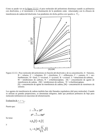 Como se puede ver en la figura 2.2.2.2, el peso molecular del poliestireno disminuye cuando se polimeriza
con disolventes, y el incremento o la disminución de la pendiente están relacionados con la eficacia de
transferencia de cadena del disolvente. Las pendientes de dicha gráfica son iguales a sC .
Figura 2.2.2.2.- Peso molecular del poliestireno en función del disolvente y de su concentración; A = benceno,
B = tolueno, C = n-heptano, D = cloroformo, E = etilbenceno, F = cumeno, G = sec-
butilbenceno, H = fenol, I = m-cresol, J = p-cresol, K = o-cresol, L = tetracloruro de carbono,
M = tetrabromuro de carbono, N = n-butilmercaptano, [S] = concentración de agente de
transferencia de cadena, [M] = tetrabromuro de carbono, N = n-butilmercaptano,
[S] = concentración de agente de transferencia de cadena, [M] = concentración de monómero de
estireno.
Los agentes de transferencia de cadena también han sido llamados reguladores (del peso molecular). Cuando
se utilizan en grandes proporciones, se denominan telógenos, dado que producen polímeros de bajo peso
molecular (telómeros) en reacciones de telomerización.
Evaluación de piv y v .
Puesto que:
2
k
dI R•
→
k
iR RM• •
→
Se tiene:
[ ] [ ]d d iv k I k I=
y
[ ] [ ]d
p p
t
k
v k M I
k
=
 