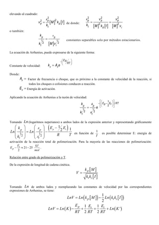 elevando al cuadrado:
[ ] [ ]
2
22 kp
p d
t
v M k I
k
= de donde:
[ ] [ ] [ ]
2 2 2
2 2
kp p p
t d i
v v
k M k I M v
= =
o también:
[ ]
1 1
2 2
v
p p
t i
k
k M v
= constantes separables solo por métodos estacionarios.
La ecuación de Arrhenius, puede expresarse de la siguiente forma:
Constante de velocidad: p p
EA
RT
k A e
 − 
 =
Donde:
pA = Factor de frecuencia o choque, que es próximo a la constante de velocidad de la reacción, si
todos los choques o colisiones conducen a reacción.
pE = Energía de activación.
Aplicando la ecuación de Arrhenius a la razón de velocidad:
1
/
2
1 1
2 2
E E RTp tA
p p
At t
k
e
k
  
− −  
  =
Tomando Ln (logaritmos neperianos) a ambos lados de la expresión anterior y representando gráficamente
( )
1 1
2 2
1
12
    −
   = −
   
   
p tA
p p
At t
E Ek
Ln Ln
R Tk
en función de
1
T
es posible determinar E: energía de
activación de la reacción total de polimerización. Para la mayoría de las reacciones de polimerización:
21 25
2
− ≈ −t
p
E kJ
E
mol
.
Relación entre grado de polimerización y T.
De la expresión de longitud de cadena cinética.
[ ]
[ ]
p
t i
k M
V
k k I
=
Tomando Ln de ambos lados y reemplazando las constantes de velocidad por las correspondientes
expresiones de Arrhenius, se tiene:
[ ]( ) [ ]( )1
2
p t iLnV Ln k M Ln k k I= −
( ) ( )
1 1
'
2 2
p t i
E EE
LnV Ln K Ln K
RT RT RT
= − + + +
 