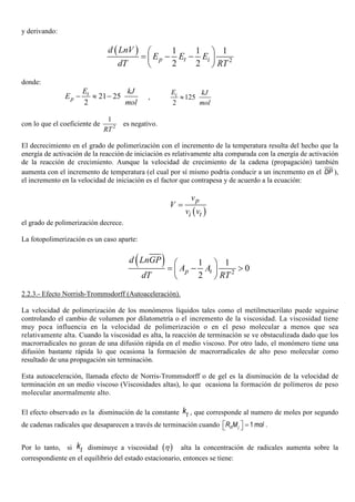y derivando:
( )
2
1 1 1
2 2
p t i
d LnV
E E E
dT RT
 
= − − 
 
donde:
21 25
2
− ≈ −t
p
E kJ
E
mol
, 125
2
≈iE kJ
mol
con lo que el coeficiente de 2
1
RT
es negativo.
El decrecimiento en el grado de polimerización con el incremento de la temperatura resulta del hecho que la
energía de activación de la reacción de iniciación es relativamente alta comparada con la energía de activación
de la reacción de crecimiento. Aunque la velocidad de crecimiento de la cadena (propagación) también
aumenta con el incremento de temperatura (el cual por sí mismo podría conducir a un incremento en el DP ),
el incremento en la velocidad de iniciación es el factor que contrapesa y de acuerdo a la ecuación:
( )
p
ti
v
V
v v
=
el grado de polimerización decrece.
La fotopolimerización es un caso aparte:
( )
2
1 1
0
2
 
= − > 
 
p t
d LnGP
A A
dT RT
2.2.3.- Efecto Norrish-Trommsdorff (Autoaceleración).
La velocidad de polimerización de los monómeros líquidos tales como el metilmetacrilato puede seguirse
controlando el cambio de volumen por dilatometría o el incremento de la viscosidad. La viscosidad tiene
muy poca influencia en la velocidad de polimerización o en el peso molecular a menos que sea
relativamente alta. Cuando la viscosidad es alta, la reacción de terminación se ve obstaculizada dado que los
macrorradicales no gozan de una difusión rápida en el medio viscoso. Por otro lado, el monómero tiene una
difusión bastante rápida lo que ocasiona la formación de macrorradicales de alto peso molecular como
resultado de una propagación sin terminación.
Esta autoaceleración, llamada efecto de Norris-Trommsdorff o de gel es la disminución de la velocidad de
terminación en un medio viscoso (Viscosidades altas), lo que ocasiona la formación de polímeros de peso
molecular anormalmente alto.
El efecto observado es la disminución de la constante tk , que corresponde al numero de moles por segundo
de cadenas radicales que desaparecen a través de terminación cuando 1n iR M mol  =  .
Por lo tanto, si tk disminuye a viscosidad ( )η alta la concentración de radicales aumenta sobre la
correspondiente en el equilibrio del estado estacionario, entonces se tiene:
 
