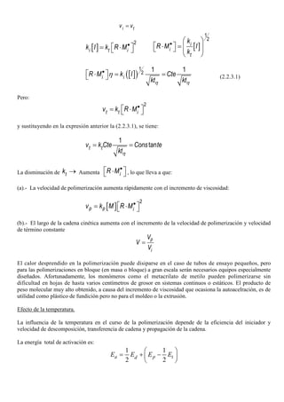i tv v=
[ ]
2
i t ik I k R M•
 = ⋅  [ ]
1
2
i
i
t
k
R M I
k
•  
 ⋅ =     
 
[ ]( )
1
2 1 1
i iR M k I Cte
kt ktη η
η•
 ⋅ = =  (2.2.3.1)
Pero:
2
t t iv k R M•
 = ⋅ 
y sustituyendo en la expresión anterior la (2.2.3.1), se tiene:
1
tant tv k Cte Cons te
ktη
= =
La disminución de tk → Aumenta iR M•
 ⋅  , lo que lleva a que:
(a).- La velocidad de polimerización aumenta rápidamente con el incremento de viscosidad:
[ ]
2
p p iv k M R M•
 = ⋅ 
(b).- El largo de la cadena cinética aumenta con el incremento de la velocidad de polimerización y velocidad
de término constante
p
i
V
V
V
=
El calor desprendido en la polimerización puede disiparse en el caso de tubos de ensayo pequeños, pero
para las polimerizaciones en bloque (en masa o bloque) a gran escala serán necesarios equipos especialmente
diseñados. Afortunadamente, los monómeros como el metacrilato de metilo pueden polimerizarse sin
dificultad en hojas de hasta varios centímetros de grosor en sistemas continuos o estáticos. El producto de
peso molecular muy alto obtenido, a causa del incremento de viscosidad que ocasiona la autoacelración, es de
utilidad como plástico de fundición pero no para el moldeo o la extrusión.
Efecto de la temperatura.
La influencia de la temperatura en el curso de la polimerización depende de la eficiencia del iniciador y
velocidad de descomposición, transferencia de cadena y propagación de la cadena.
La energía total de activación es:
1 1
2 2
 
= + − 
 
a p tdE E E E
 