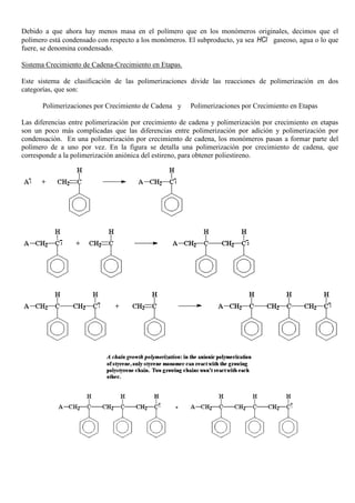 Debido a que ahora hay menos masa en el polímero que en los monómeros originales, decimos que el
polímero está condensado con respecto a los monómeros. El subproducto, ya sea HCl gaseoso, agua o lo que
fuere, se denomina condensado.
Sistema Crecimiento de Cadena-Crecimiento en Etapas.
Este sistema de clasificación de las polimerizaciones divide las reacciones de polimerización en dos
categorías, que son:
Polimerizaciones por Crecimiento de Cadena y Polimerizaciones por Crecimiento en Etapas
Las diferencias entre polimerización por crecimiento de cadena y polimerización por crecimiento en etapas
son un poco más complicadas que las diferencias entre polimerización por adición y polimerización por
condensación. En una polimerización por crecimiento de cadena, los monómeros pasan a formar parte del
polímero de a uno por vez. En la figura se detalla una polimerización por crecimiento de cadena, que
corresponde a la polimerización aniónica del estireno, para obtener poliestireno.
 