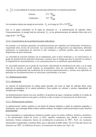 1
2
−p tE E es una medida de la energía necesaria para polimerizar un monómero particular:
Estireno : 27.2 kJ
mol
Vinilacetato : 19.7 kJ
mol
Los iniciadores tienen una energía de activación, dE en el rango de 125 a 170 kJ
mol
.
Este es el papel controlante en la etapa de iniciación en la polimerización de radicales libres.
Consecuentemente, la energía total de activación, aE , en las polimerizaciones de radicales libres está en el
rango de 85 - 150 kJ
mol
.
2.2.4.- Características de las polimerizaciones radicalarias.
En resumen y en términos generales, las polimerizaciones por radicales son fuertemente exotérmicas,
requiriendo altos niveles de activación. Las necesidades de refrigeración son importantes, debiendo
mantenerse la temperatura de reacción lo más constante y uniforme posible, para evitar grandes
dispersiones de peso molecular.
La velocidad de reacción aumenta con la temperatura, pero el peso molecular y, en consecuencia, el
grado de polimerización promedio disminuye, mientras que el tiempo que dura la reacción no afecta a
la longitud de las macromoléculas, si las concentraciones no se modifican apreciablemente.
La viscosidad aumenta con el grado de conversión, dificultando la transferencia de calor y en la etapa
final de la reacción se puede originar un desequilibrio entre las velocidades de iniciación y de
terminación, produciendo una aceleración de la reacción (autoaceleración) e, incluso, una explosión, en
particular en las polimerizaciones en soluciones concentradas y en masa.
2.3.- Polimerización iónica.
2.3.1.- Introducción.
La reacción de polimerización en cadena puede proceder con iones en lugar de radicales libres como
partículas propagadoras de la cadena polimérica. Estas pueden ser cationes o aniones, dependiendo del
iniciador que se emplee.
Las polimerizaciones iónicas son muy sensibles a la presencia de agua y sustancias extrañas en el medio de
reacción. Requieren reactivos muy puros y se llevan a cabo en masa o en presencia de un disolvente.
2.3.2.- Polimerización catiónica.
La polimerización vinílica catiónica es una forma de obtener polímeros a partir de moléculas pequeñas, o
monómeros, que contengan dobles enlaces carbono-carbono. Su empleo comercial principal es para sintetizar
poliisobutileno.
Como iniciadores (o catalizadores) catiónicos pueden usarse los ácidos sulfúrico, fosfórico, perclórico,
y los denominados ácidos de Lewis, es decir, aquellos compuestos que, debido a su estructura
molecular, forman compuestos iónicos de coordinación en presencia de HCl , 2H O , etc. (sustancia
denominada cocatalizador) y protones libres, que se adicionan al doble enlace. Tal es el caso del cloruro de
aluminio con HCl , el trifluoruro de boro y el tetracloruro de titanio con 2H O , etc.
 