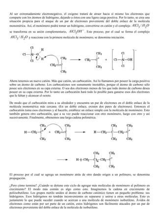 Al ser extremadamente electronegativo, el oxígeno tratará de atraer hacia sí mismo los electrones que
comparte con los átomos de hidrógeno, dejando a éstos con una ligera carga positiva. Por lo tanto, se crea una
situación propicia para el ataque de un par de electrones proveniente del doble enlace de la molécula
monomérica. Así, el monómero podrá tomar un hidrógeno, convertirse en catión y el complejo 3 2/AlCl H O
se transforma en su anión complementario, 3AlCl OH−
. Este proceso, por el cual se forma el complejo
3 2/AlCl H O y reacciona con la primera molécula de monómero, se denomina iniciación.
Ahora tenemos un nuevo catión. Más que catión, un carbocatión. Así lo llamamos por poseer la carga positiva
sobre un átomo de carbono. Los carbocationes son sumamente inestables, porque el átomo de carbono sólo
posee seis electrones en su capa externa. O sea dos electrones menos de los que todo átomo de carbono desea
poseer en su capa externa. Por lo tanto un carbocatión hará todo lo posible para ganarse esos dos electrones
que le faltan y alcanzar el octeto.
De modo que el carbocatión mira a su alrededor y encuentra un par de electrones en el doble enlace de la
molécula monomérica más cercana. (En un doble enlace, existen dos pares de electrones). Entonces el
carbocatión toma esos electrones y al hacerlo, establece un enlace simple con la molécula de monómero. Esto
también genera otro carbocatión, que a su vez puede reaccionar con otro monómero, luego con otro y así
sucesivamente. Finalmente, obtenemos una larga cadena polimérica.
El proceso por el cual se agrega un monómero atrás de otro dando origen a un polímero, se denomina
propagación.
¿Pero cómo termina? ¿Cuándo se detiene este ciclo de agregar más moléculas de monómero al polímero en
crecimiento? El modo más común es algo como esto. Imaginemos la cadena en crecimiento de
poliisobutileno. Los grupos metilo unidos al átomo de carbono catiónico tienen un pequeño problema: sus
hidrógenos. Esos hidrógenos no tendrán inconvenientes en separarse y unirse a otras moléculas. Esto es
justamente lo que puede suceder cuando se acercan a una molécula de monómero isobutileno. Ávidos de
electrones como están por ser parte de un catión, estos hidrógenos son fácilmente atacados por un par de
electrones proveniente del doble enlace de la molécula de isobutileno.
 