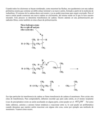 Cuando todos los electrones se hayan reordenado, como muestran las flechas, nos quedaremos con una cadena
polimérica neutra que contiene un doble enlace terminal y un nuevo catión, formado a partir de la molécula de
isobutileno. El extremo de la cadena ahora será neutro y ya no podrá reaccionar para seguir creciendo. Pero el
nuevo catión puede comenzar una nueva cadena en crecimiento, del mismo modo en el que lo hizo nuestro
iniciador. Este proceso se denomina transferencia de cadena. Ocurre además en una polimerización por
radicales libres, como también en otras clases de polimerización.
Ese tipo particular de transferencia de cadena se llama transferencia de cadena al monómero. Pero existe otra
clase de transferencia. Para comprenderlo, debemos recordar que para cada catión, en el mismo recipiente
(vaso de precipitados) existe un anión acechando en alguna parte, como puede ser el 3AlCl OH−
. Tal como
todos sabemos, cationes y aniones tienen tendencia a reaccionar entre sí, lo cual puede ser problemático
cuando deseamos que nuestro catión reaccione con alguna otra cosa, como por ejemplo una molécula de
monómero. Veamos cómo ocurre.
 