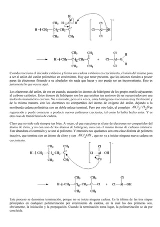 Cuando reacciona el iniciador catiónico y forma una cadena catiónica en crecimiento, el anión del mismo pasa
a ser el anión del catión polimérico en crecimiento. Hay que tener presente, que los aniones tienden a poseer
pares de electrones flotando a su alrededor sin nada que hacer y eso puede ser un inconveniente. Esto es
justamente lo que ocurre aquí.
Los electrones del anión, de vez en cuando, atacarán los átomos de hidrógeno de los grupos metilo adyacentes
al carbono catiónico. Estos átomos de hidrógeno son los que estaban tan ansiosos de ser secuestrados por una
molécula monomérica cercana. No a menudo, pero sí a veces, estos hidrógenos reaccionan muy fácilmente y
de la misma manera, con los electrones no compartidos del átomo de oxígeno del anión, dejando a la
moribunda cadena polimérica con un doble enlace terminal. Pero por otro lado, el complejo 3 2/AlCl H Oes
regenerado y puede comenzar a producir nuevos polímeros crecientes, tal como lo había hecho antes. Y es
otro caso de transferencia de cadena.
Claro que no todo sale siempre tan bien. A veces, el que reacciona es el par de electrones no compartidos del
átomo de cloro, y no con uno de los átomos de hidrógeno, sino con el mismo átomo de carbono catiónico.
Este abandona el contraión y se une al polímero. Y entonces nos quedamos con otra clase distinta de polímero
inactivo, que termina con un átomo de cloro y con 2AlCl OH , que no va a iniciar ninguna nueva cadena en
crecimiento.
Este proceso se denomina terminación, porque no se inicia ninguna cadena. Es la última de las tres etapas
principales en cualquier polimerización por crecimiento de cadena, en la cual las dos primeras son,
obviamente, la iniciación y la propagación. Cuando la terminación toma lugar, la polimerización se da por
concluida.
 