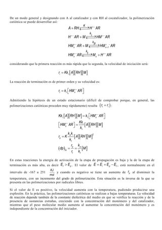 De un modo general y designando con A al catalizador y con RH al cocatalizador, la polimerización
catiónica se puede desarrollar así:
K
A RH H AR+−→+ ←
k
i
H AR M HM AR+− +−→+ ←
1x x
kp
HM AR M HM AR+− + −
+
→+ ←
x x
k
t
HM AR M H AR+− +−→ +←
considerando que la primera reacción es más rápida que la segunda, la velocidad de iniciación será:
[ ][ ][ ]i ir Kk A RH M=
La reacción de terminación es de primer orden y su velocidad es:
t t xr k HM AR+−
 =  
Admitiendo la hipótesis de un estado estacionario (difícil de comprobar porque, en general, las
polimerizaciones catiónicas proceden muy rápidamente) resulta ( )t ir r= :
[ ][ ][ ]i t xKk A RH M k HM AR+−
 =  
[ ][ ][ ]i
x
t
Kk
HM AR A RH M
k
+−
  = 
[ ][ ][ ]
2p i
p
t
k k
r K A RH M
k
=
( ) [ ]p p
N
t t
r k
dp M
r k
= =
En estas reacciones la energía de activación de la etapa de propagación es baja y la de la etapa de
terminación es más alta, es decir t pE E> . El valor de i p tE E E E= + − , está normalmente en el
intervalo de -167 a 251
KJ
mol
y cuando es negativo se tiene un aumento de pr al disminuir la
temperatura, con un incremento del grado de polimerización. Esta situación es la inversa de la que se
presenta en las polimerizaciones por radicales libres.
Si el valor de E es positivo, la velocidad aumenta con la temperatura, pudiendo producirse una
explosión. En la práctica, las polimerizaciones catiónicas se realizan a bajas temperaturas. La velocidad
de reacción depende también de la constante dieléctrica del medio en que se verifica la reacción y de la
presencia de sustancias extrañas, creciendo con la concentración del monómero y del catalizador,
mientras que el peso molecular medio aumenta al aumentar la concentración del monómero y es
independiente de la concentración del iniciador.
 