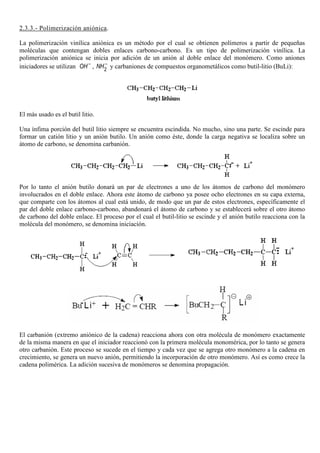 2.3.3.- Polimerización aniónica.
La polimerización vinílica aniónica es un método por el cual se obtienen polímeros a partir de pequeñas
moléculas que contengan dobles enlaces carbono-carbono. Es un tipo de polimerización vinílica. La
polimerización aniónica se inicia por adición de un anión al doble enlace del monómero. Como aniones
iniciadores se utilizan OH−
, 2
NH−
y carbaniones de compuestos organometálicos como butil-litio (BuLi):
El más usado es el butil litio.
Una ínfima porción del butil litio siempre se encuentra escindida. No mucho, sino una parte. Se escinde para
formar un catión litio y un anión butilo. Un anión como éste, donde la carga negativa se localiza sobre un
átomo de carbono, se denomina carbanión.
Por lo tanto el anión butilo donará un par de electrones a uno de los átomos de carbono del monómero
involucrados en el doble enlace. Ahora este átomo de carbono ya posee ocho electrones en su capa externa,
que comparte con los átomos al cual está unido, de modo que un par de estos electrones, específicamente el
par del doble enlace carbono-carbono, abandonará el átomo de carbono y se establecerá sobre el otro átomo
de carbono del doble enlace. El proceso por el cual el butil-litio se escinde y el anión butilo reacciona con la
molécula del monómero, se denomina iniciación.
El carbanión (extremo aniónico de la cadena) reacciona ahora con otra molécula de monómero exactamente
de la misma manera en que el iniciador reaccionó con la primera molécula monomérica, por lo tanto se genera
otro carbanión. Este proceso se sucede en el tiempo y cada vez que se agrega otro monómero a la cadena en
crecimiento, se genera un nuevo anión, permitiendo la incorporación de otro monómero. Así es como crece la
cadena polimérica. La adición sucesiva de monómeros se denomina propagación.
 