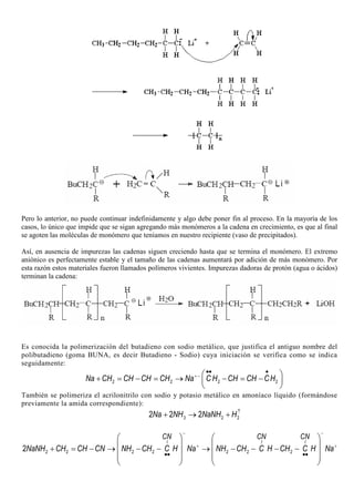 Pero lo anterior, no puede continuar indefinidamente y algo debe poner fin al proceso. En la mayoría de los
casos, lo único que impide que se sigan agregando más monómeros a la cadena en crecimiento, es que al final
se agoten las moléculas de monómero que teníamos en nuestro recipiente (vaso de precipitados).
Así, en ausencia de impurezas las cadenas siguen creciendo hasta que se termina el monómero. El extremo
aniónico es perfectamente estable y el tamaño de las cadenas aumentará por adición de más monómero. Por
esta razón estos materiales fueron llamados polímeros vivientes. Impurezas dadoras de protón (agua o ácidos)
terminan la cadena:
Es conocida la polimerización del butadieno con sodio metálico, que justifica el antiguo nombre del
polibutadieno (goma BUNA, es decir Butadieno - Sodio) cuya iniciación se verifica como se indica
seguidamente:
2 2 2 2Na CH CH CH CH Na C H CH CH CH+−
•• •
 
+ = − = → − = − 
 
También se polimeriza el acrilonitrilo con sodio y potasio metálico en amoníaco líquido (formándose
previamente la amida correspondiente):
3 2 22 2 2Na NH NaNH H↑
+ → +
2 2 2 2 2 2 22
I I I
CN CN CN
NaNH CH CH CN NH CH C H Na NH CH C H CH C H Na
− −
+ +
•• ••
   
   + = − → − − → − − − −
      
   
 