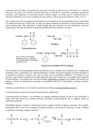 La desactivación se debe a la presencia de sustancias extrañas que desactivan el macroión. Si se utilizan
reactivos muy puros, la reacción continúa hasta que se consume el monómero, quedando macroiones
activados, que mantienen su actividad durante mucho tiempo, de forma que si, posteriormente, se
adiciona monómero, la reacción continúa; por este motivo se dice que estos polímeros están «vivos».
Así, si dentro de un rato se agregara más monómero en el recipiente (vaso de precipitados), éste se adicionaría
a la cadena haciendo que creciera más. Se sabe que algunas cadenas de poliestireno se han mantenido así de
activas durante años. Para detenerlas, se debe agregar algo que reaccione con los carbaniones, como por
ejemplo agua. Este tipo de sistemas se denominan polimerizaciones aniónicas vivientes.
Este recipiente (vaso de precipitados) repleto de polímero, que se mantiene activo durante años, si agrega más
monómero, éste se adicionará a las cadenas poliméricas vivientes. En lugar de agregar el mismo monómero a
la solución de polímero viviente, ¿por qué no probar con un monómero diferente? El resultado fue un
polímero cuyas cadenas consistían en un largo segmento de un tipo de polímero y un segundo largo segmento
de otro polímero. Los polímeros de este tipo de llaman copolímeros en bloque. Por ejemplo, una solución de
cadenas vivientes de poliestireno reaccionan con butadieno para dar un copolímero en bloque estireno-
butadieno.
También se puede obtener de ese modo el copolímero en tribloque estireno-butadieno-estireno.
La polimerización aniónica tiene consecuencias prácticas importantes:
Copolimerización en bloque: si se introduce un segundo monómero después de que se haya terminado la
carga inicial del primero, las cadenas aniónicas continúan la polimerización con el segundo, dando un
copolímero en bloque.
Flexibilidad sintética: permite la introducción de una amplia variedad de grupos terminales. Por ejemplo,
burbujeando 2CO a través de un conjunto de cadenas aniónicas y por posterior exposición al 2H O se obtiene
un polímero terminado en grupos carboxilo:
 