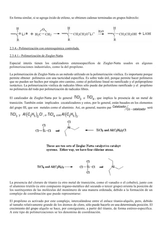 En forma similar, si se agrega óxido de etileno, se obtienen cadenas terminadas en grupos hidroxilo:
2.3.4.- Polimerización con estereoquímica controlada.
2.3.4.1.- Polimerización de Ziegler-Natta.
Especial interés tienen los catalizadores estereoespecíficos de Ziegler-Natta usados en algunas
polimerizaciones industriales, como la del propileno.
La polimerización de Ziegler-Natta es un método utilizado en la polimerización vinílica. Es importante porque
permite obtener polímeros con una tacticidad específica. Es sobre todo útil, porque permite hacer polímeros
que no pueden ser hechos por ningún otro camino, como el polietileno lineal no ramificado y el polipropileno
isotáctico. La polimerización vinílica de radicales libres sólo puede dar polietileno ramificado y el propileno
no polimeriza del todo por polimerización de radicales libres.
El catalizador de Ziegler-Natta por lo general 3TiCl o 4TiCl , que implica la presencia de un metal de
transición. También están implicados cocatalizadores y estos, por lo general, están basados en los elementos
del grupo III, que son metales como el aluminio. Así, en general, nuestro par Catalizador
Co catalizador−
será
3TiCl y ( )52 2
Al C H Cl , o 4TiCl con ( )52 3
Al C H .
La presencia del cloruro de titanio (u otro metal de transición, como el vanadio o el cobalto), junto con
el aluminio trietilo (u otro compuesto órgano-metálico del secundo o tercer grupo) orienta la posición de
los sustituyentes de las moléculas del monómero de una manera ordenada, debido a la formación de un
complejo de coordinación que puede representarse:
El propileno es activado por este complejo, intercalándose entre el enlace titanio-alquilo, pero, debido
al tamaño relativamente grande de los átomos de cloro, sólo puede hacerlo en una determinada posición. El
crecimiento del grupo alquilo se hace, por consiguiente, a partir del titanio, de forma estéreo-específica.
A este tipo de polimerizaciones se les denomina de coordinación.
 