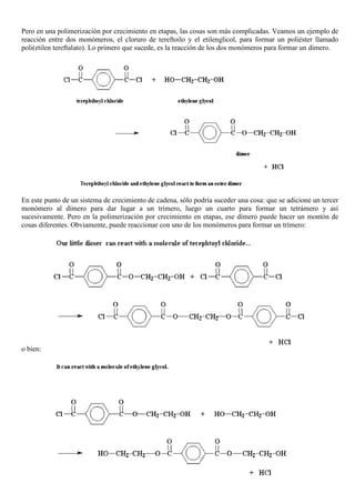 Pero en una polimerización por crecimiento en etapas, las cosas son más complicadas. Veamos un ejemplo de
reacción entre dos monómeros, el cloruro de tereftoilo y el etilenglicol, para formar un poliéster llamado
poli(etilen tereftalato). Lo primero que sucede, es la reacción de los dos monómeros para formar un dímero.
En este punto de un sistema de crecimiento de cadena, sólo podría suceder una cosa: que se adicione un tercer
monómero al dímero para dar lugar a un trímero, luego un cuarto para formar un tetrámero y así
sucesivamente. Pero en la polimerización por crecimiento en etapas, ese dímero puede hacer un montón de
cosas diferentes. Obviamente, puede reaccionar con uno de los monómeros para formar un trímero:
o bien:
 