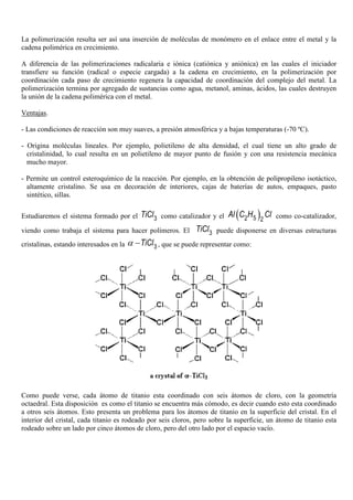La polimerización resulta ser así una inserción de moléculas de monómero en el enlace entre el metal y la
cadena polimérica en crecimiento.
A diferencia de las polimerizaciones radicalaria e iónica (catiónica y aniónica) en las cuales el iniciador
transfiere su función (radical o especie cargada) a la cadena en crecimiento, en la polimerización por
coordinación cada paso de crecimiento regenera la capacidad de coordinación del complejo del metal. La
polimerización termina por agregado de sustancias como agua, metanol, aminas, ácidos, las cuales destruyen
la unión de la cadena polimérica con el metal.
Ventajas.
- Las condiciones de reacción son muy suaves, a presión atmosférica y a bajas temperaturas (-70 ºC).
- Origina moléculas lineales. Por ejemplo, polietileno de alta densidad, el cual tiene un alto grado de
cristalinidad, lo cual resulta en un polietileno de mayor punto de fusión y con una resistencia mecánica
mucho mayor.
- Permite un control esteroquímico de la reacción. Por ejemplo, en la obtención de polipropileno isotáctico,
altamente cristalino. Se usa en decoración de interiores, cajas de baterías de autos, empaques, pasto
sintético, sillas.
Estudiaremos el sistema formado por el 3TiCl como catalizador y el ( )52 2
Al C H Cl como co-catalizador,
viendo como trabaja el sistema para hacer polímeros. El 3TiCl puede disponerse en diversas estructuras
cristalinas, estando interesados en la 3TiClα − , que se puede representar como:
Como puede verse, cada átomo de titanio esta coordinado con seis átomos de cloro, con la geometría
octaedral. Esta disposición es como el titanio se encuentra más cómodo, es decir cuando esto esta coordinado
a otros seis átomos. Esto presenta un problema para los átomos de titanio en la superficie del cristal. En el
interior del cristal, cada titanio es rodeado por seis cloros, pero sobre la superficie, un átomo de titanio esta
rodeado sobre un lado por cinco átomos de cloro, pero del otro lado por el espacio vacío.
 