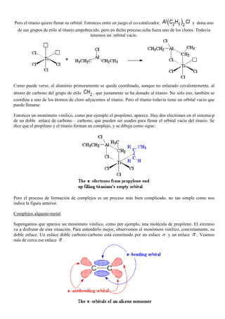 Pero el titanio quiere llenar su orbital. Entonces entre en juego el co-catalizador, ( )52 2
Al C H Cl y dona uno
de sus grupos de etilo al titanio empobrecido, pero en dicho proceso echa fuera uno de los cloros. Todavía
tenemos un orbital vacío.
Como puede verse, el aluminio primeramente se queda coordinado, aunque no enlazado covalentemente, al
átomo de carbono del grupo de etilo 2CH , que justamente se ha donado al titanio. No sólo eso, también se
coordina a uno de los átomos de cloro adyacentes al titanio. Pero el titanio todavía tiene un orbital vacío que
puede llenarse.
Entonces un monómero vinílico, como por ejemplo el propileno, aparece. Hay dos electrones en el sistema-p
de un doble enlace de carbono – carbono, que pueden ser usados para llenar el orbital vacío del titanio. Se
dice que el propileno y el titanio forman un complejo, y se dibuja como sigue:
Pero el proceso de formación de complejos es un proceso más bien complicado, no tan simple como nos
indica la figura anterior.
Complejos alqueno-metal.
Supongamos que aparece un monómero vinílico, como por ejemplo, una molécula de propileno. El zirconio
va a disfrutar de esta situación. Para entenderlo mejor, observemos el monómero vinílico, concretamente, su
doble enlace. Un enlace doble carbono-carbono está constituido por un enlace σ y un enlace π . Veamos
más de cerca ese enlace π .
 