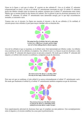 Fíjese en la figura y verá que el enlace π consiste en dos orbítalesπ . Uno es el orbital π enlazante
(esquematizado en azul) y el otro es el orbital π antienlazante (mostrado en rojo). El orbital π enlazante
posee dos lóbulos situados entre los átomos de carbono, mientras que el orbital π antienlazante tiene cuatro
lóbulos que se asoman desde los dos átomos de carbono. Por lo general el par de electrones permanece en el
orbital π enlazante. El orbital π antienlazante tiene demasiada energía, por lo que bajo circunstancias
normales, se encuentra vacío.
Veamos otra vez el zirconio. La figura nos muestra el zirconio y dos de sus orbitales d. En realidad, el
zirconio posee cinco orbitales d, pero para mayor claridad, sólo se muestran dos.
Uno de los orbitales d que se muestran, es el orbital vacío. Está representado por lóbulos verdes. Los lóbulos
rosa constituyen uno de los orbitales d completos. Ese orbital d vacío va a buscar un par de electrones y sabe
que el orbital π enlazante del alqueno posee un par para compartir. De modo que el orbital π enlazante del
alqueno y el orbital d del zirconio se combinan y comparten un par de electrones.
Pero una vez que se combinan, el otro orbital d se acerca extremadamente al orbital π antienlazante vacío.
De modo que finalmente el orbital d y el orbital π antienlazante también comparten un par de electrones.
Esta coparticipación adicional de electrones hace que el complejo sea más poderoso. Este acomplejamiento
entre el alqueno y el zirconio establece las cosas para la polimerización.
 