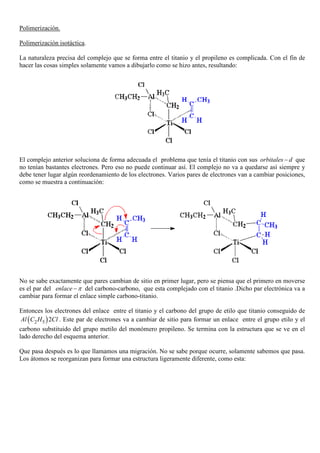 Polimerización.
Polimerización isotáctica.
La naturaleza precisa del complejo que se forma entre el titanio y el propileno es complicada. Con el fin de
hacer las cosas simples solamente vamos a dibujarlo como se hizo antes, resultando:
El complejo anterior soluciona de forma adecuada el problema que tenía el titanio con sus orbitales d− que
no tenían bastantes electrones. Pero eso no puede continuar así. El complejo no va a quedarse así siempre y
debe tener lugar algún reordenamiento de los electrones. Varios pares de electrones van a cambiar posiciones,
como se muestra a continuación:
No se sabe exactamente que pares cambian de sitio en primer lugar, pero se piensa que el primero en moverse
es el par del enlace π− del carbono-carbono, que esta complejado con el titanio .Dicho par electrónica va a
cambiar para formar el enlace simple carbono-titanio.
Entonces los electrones del enlace entre el titanio y el carbono del grupo de etilo que titanio conseguido de
( )52 2Al C H Cl . Este par de electrones va a cambiar de sitio para formar un enlace entre el grupo etilo y el
carbono substituido del grupo metilo del monómero propileno. Se termina con la estructura que se ve en el
lado derecho del esquema anterior.
Que pasa después es lo que llamamos una migración. No se sabe porque ocurre, solamente sabemos que pasa.
Los átomos se reorganizan para formar una estructura ligeramente diferente, como esta:
 