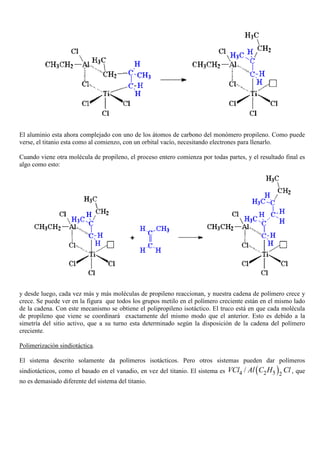 El aluminio esta ahora complejado con uno de los átomos de carbono del monómero propileno. Como puede
verse, el titanio esta como al comienzo, con un orbital vacío, necesitando electrones para llenarlo.
Cuando viene otra molécula de propileno, el proceso entero comienza por todas partes, y el resultado final es
algo como esto:
y desde luego, cada vez más y más moléculas de propileno reaccionan, y nuestra cadena de polímero crece y
crece. Se puede ver en la figura que todos los grupos metilo en el polímero creciente están en el mismo lado
de la cadena. Con este mecanismo se obtiene el polipropileno isotáctico. El truco está en que cada molécula
de propileno que viene se coordinará exactamente del mismo modo que el anterior. Esto es debido a la
simetría del sitio activo, que a su turno esta determinado según la disposición de la cadena del polímero
creciente.
Polimerización sindiotáctica.
El sistema descrito solamente da polímeros isotácticos. Pero otros sistemas pueden dar polímeros
sindiotácticos, como el basado en el vanadio, en vez del titanio. El sistema es ( )54 2 2
/VCl Al C H Cl , que
no es demasiado diferente del sistema del titanio.
 