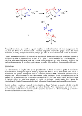 Pero puede observarse que cuando el segundo propileno se añade a la cadena, esta cambia de posición otra
vez. Esta por detrás de la posición donde comenzó. Se pueden observar los grupos metilo del primer
monómero, en azul, y el segundo monómero, en rojo, que están en lados opuestos de la cadena de polímero.
Cuando la cadena de polímero creciente está en una posición el monómero propileno sólo puede añadirse de
modo que el grupo de metilo esté en un lado de la cadena. Cuando la cadena está en otra posición, el
propileno sólo puede añadirse de modo que el grupo metilo cuelgue del otro lado. Debería ser obvio por qué
las inserciones sucesivas de propileno son diferentes, ya que los sitios catalíticos tienen simetrías diferentes.
Limitaciones.
La polimerización de Ziegler-Natta es un procedimiento de hacer polímeros a partir de monómeros
hidrocarbonados, como por ejemplo el etileno y el propileno. Pero no trabaja para algunas otras clases de
monómeros. Por ejemplo, no se puede hacer el cloruro de polivinilo (PVC) mediante la polimerización de
Ziegler-Natta. Cuando el catalizador y el cocatalizador vienen juntos para formar el complejo de iniciación,
los radicales se producen durante los pasos intermedios de la reacción. Estos pueden iniciar la polimerización
de radicales libres del monómero cloruro de vinilo. Los acrilatos también están fuera, porque los
catalizadores de Ziegler-Natta a menudo inician la polimerización aniónica de vinilo en dichos monómeros.
Durante un largo periodo de tiempo, la polimerización de Ziegler-Natta era la reacción más útil y versátil
para producir los polímeros de tacticidad específico deseada. Pero recientemente un nuevo tipo de
polimerización, usando también complejos metálicos como iniciadores, ha sido desarrollada, y se denomina
polimerización catalizada con metalocenos.
 