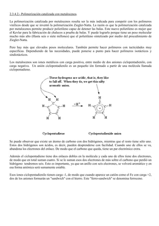 2.3.4.2.- Polimerización catalizada con metalocenos.
La polimerización catalizada por metalocenos resulta ser la más indicada para competir con los polímeros
vinílicos desde que se inventó la polimerización Ziegler-Natta. La razón es que la polimerización catalizada
por metalocenos permite producir polietileno capaz de detener las balas. Este nuevo polietileno es mejor que
el Kevlar para la fabricación de chalecos a prueba de balas. Y puede lograrlo porque tiene un peso molecular
mucho más alto (Hasta seis o siete millones) que el polietileno sintetizado por medio del procedimiento de
Ziegler-Natta.
Pero hay más que elevados pesos moleculares. También permite hacer polímeros con tacticidades muy
específicas. Dependiendo de las necesidades, puede ponerse a punto para hacer polímeros isotácticos y
sindiotácticos.
Los metalocenos son iones metálicos con carga positiva, entre medio de dos aniones ciclopentadienilo, con
carga negativa. Un anión ciclopentadienilo es un pequeño ión formado a partir de una molécula llamada
ciclopentadieno.
Se puede observar que existe un átomo de carbono con dos hidrógenos, mientras que el resto tiene sólo uno.
Estos dos hidrógenos son ácidos, es decir, pueden desprenderse con facilidad. Cuando uno de ellos se va,
abandona los electrones del enlace. De modo que el carbono que queda, tiene un par electrónico extra.
Además el ciclopentadieno tiene dos enlaces dobles en la molécula y cada uno de ellos tiene dos electrones,
de modo que en total suman cuatro. Si se le suman esos dos electrones de más sobre el carbono que perdió un
hidrógeno tendremos seis. Esto es importante, ya que un anillo con seis electrones, se volverá aromático y en
esa forma aniónica será sumamente estable.
Esos iones ciclopentadienilo tienen carga -1, de modo que cuando aparece un catión como el Fe con carga +2,
dos de los aniones formarán un "sandwich" con el hierro. Este "ferro-sandwich" se denomina ferroceno.
 