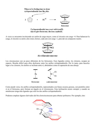 A veces se encuentra involucrado un catión de carga mayor, como el zirconio con carga +4. Para balancear la
carga, el zirconio se unirá a dos iones cloruro, cada uno con carga -1, para dar un compuesto neutro.
Los zirconocenos son un poco diferentes de los ferrocenos. Esos ligandos extras, los cloruros, ocupan un
espacio. Resulta difícil para ellos deslizarse entre los anillos ciclopentadienilo. Por lo tanto, para hacerles
lugar a los cloruros, los anillos se inclinan entre sí, abriéndose como el caparazón de una almeja.
Como puede verse, los anillos ciclopentadienilo, representados con líneas oscuras gruesas, son paralelos entre
sí en el ferroceno, pero forman un ángulo en el zirconoceno. Esta inclinación ocurre siempre y cuando un
metaloceno tenga más ligandos que sólo los dos anillos ciclopentadienilo.
Podemos emplear algunos derivados del bis-clorozirconoceno para obtener polímeros. Por ejemplo, éste:
 